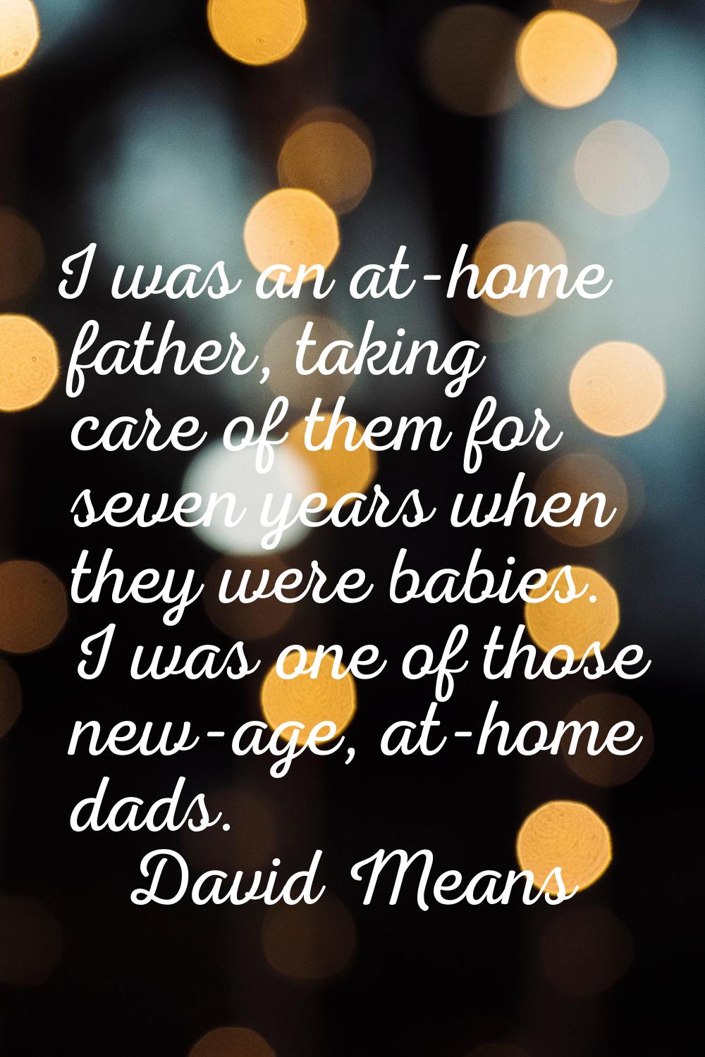 I was an at-home father, taking care of them for seven years when they were babies. I was one of th
