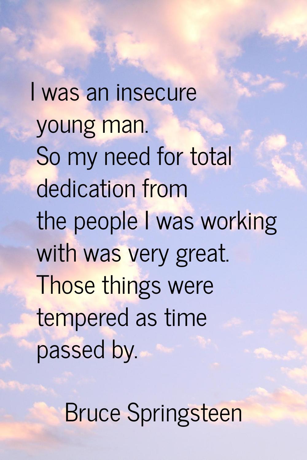 I was an insecure young man. So my need for total dedication from the people I was working with was