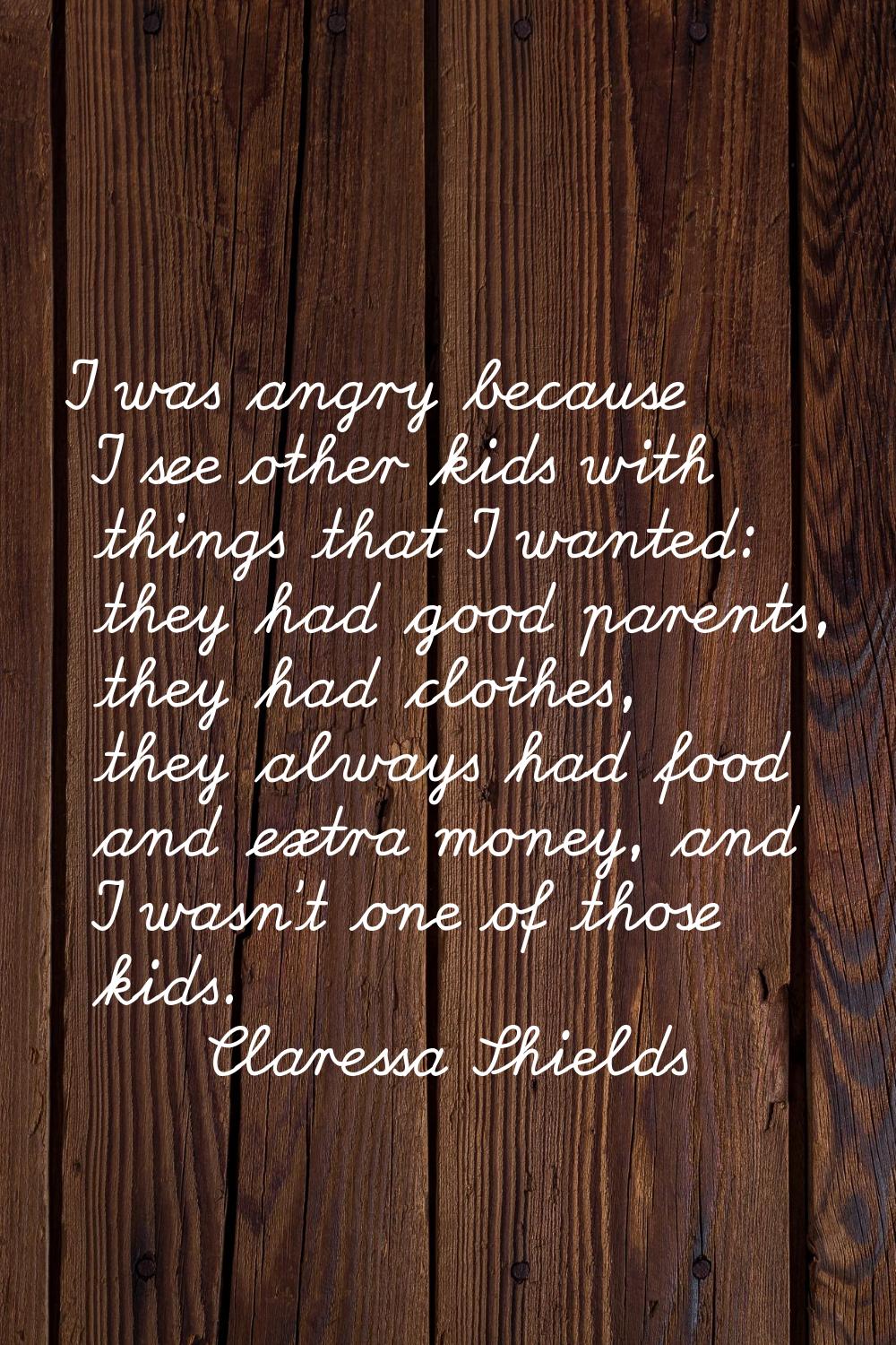 I was angry because I see other kids with things that I wanted: they had good parents, they had clo