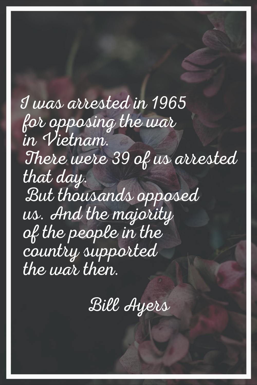 I was arrested in 1965 for opposing the war in Vietnam. There were 39 of us arrested that day. But 