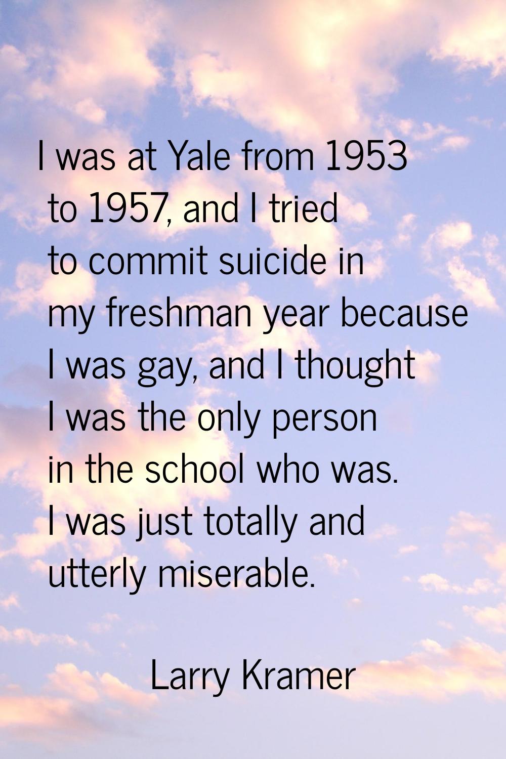I was at Yale from 1953 to 1957, and I tried to commit suicide in my freshman year because I was ga