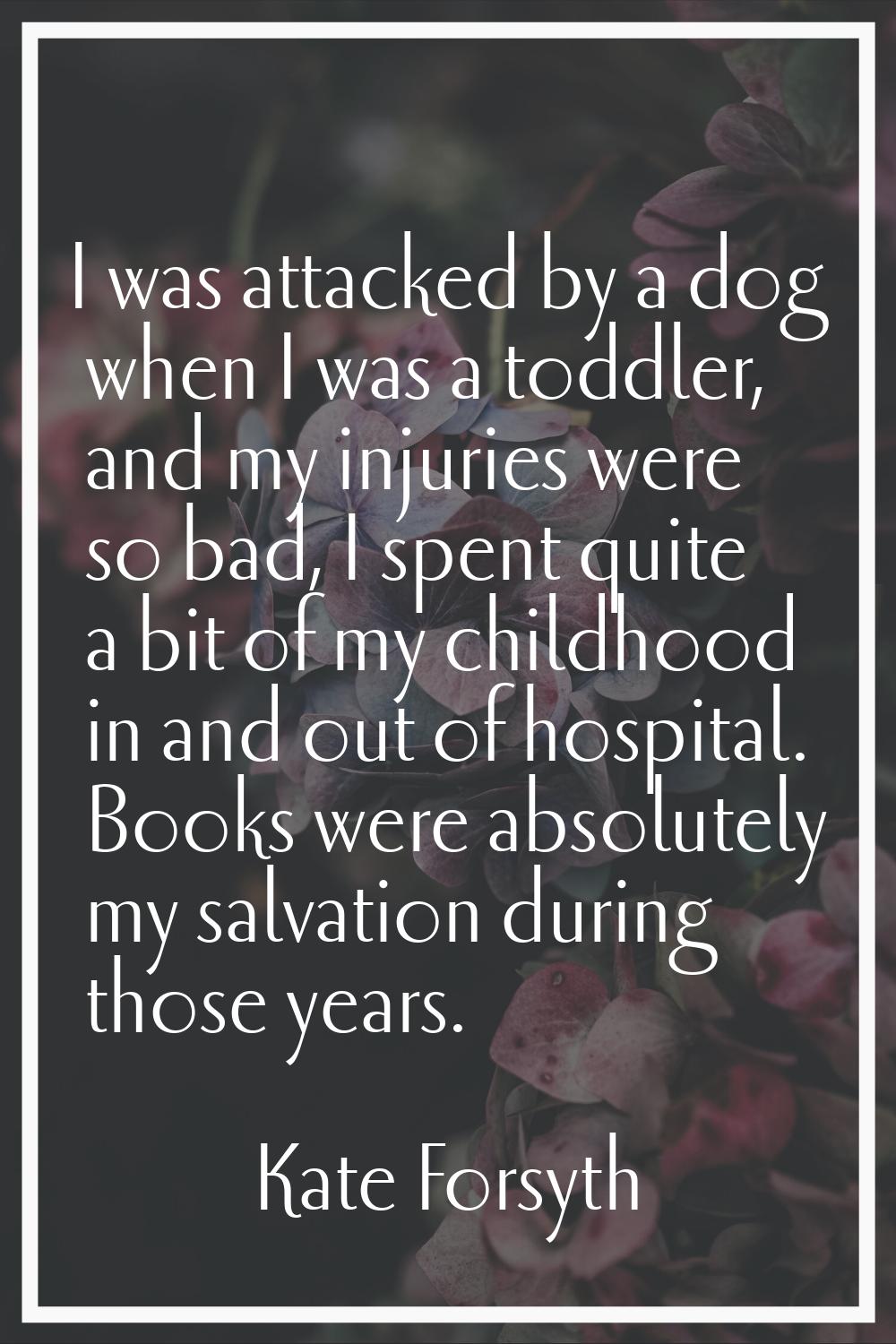 I was attacked by a dog when I was a toddler, and my injuries were so bad, I spent quite a bit of m