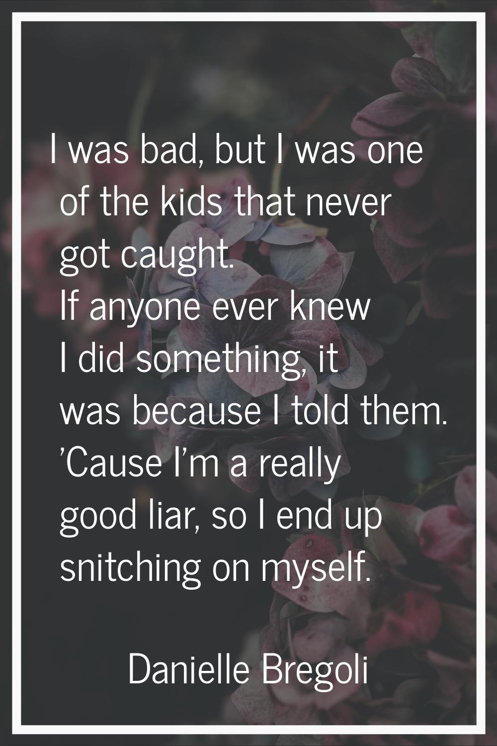 I was bad, but I was one of the kids that never got caught. If anyone ever knew I did something, it