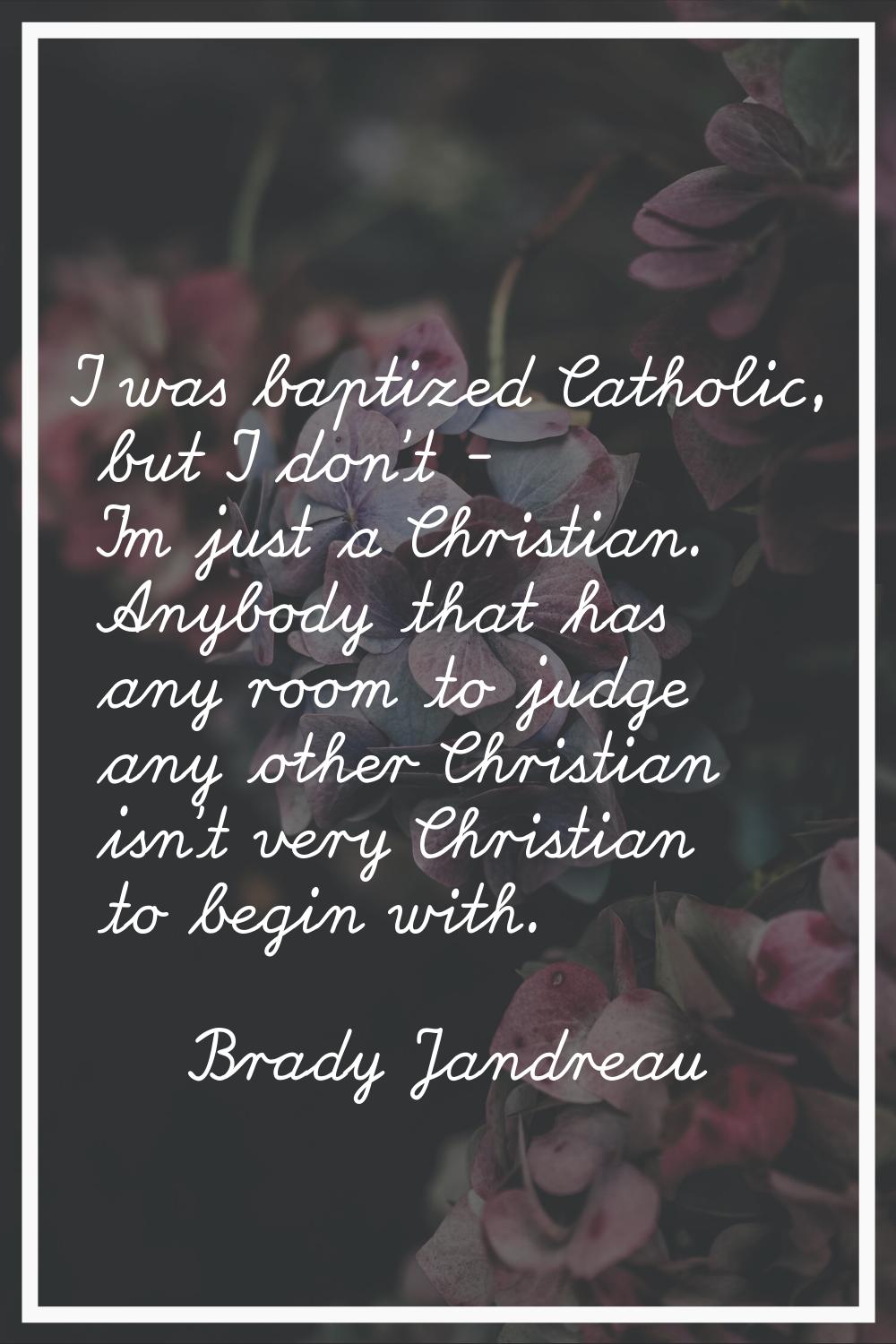 I was baptized Catholic, but I don't - I'm just a Christian. Anybody that has any room to judge any