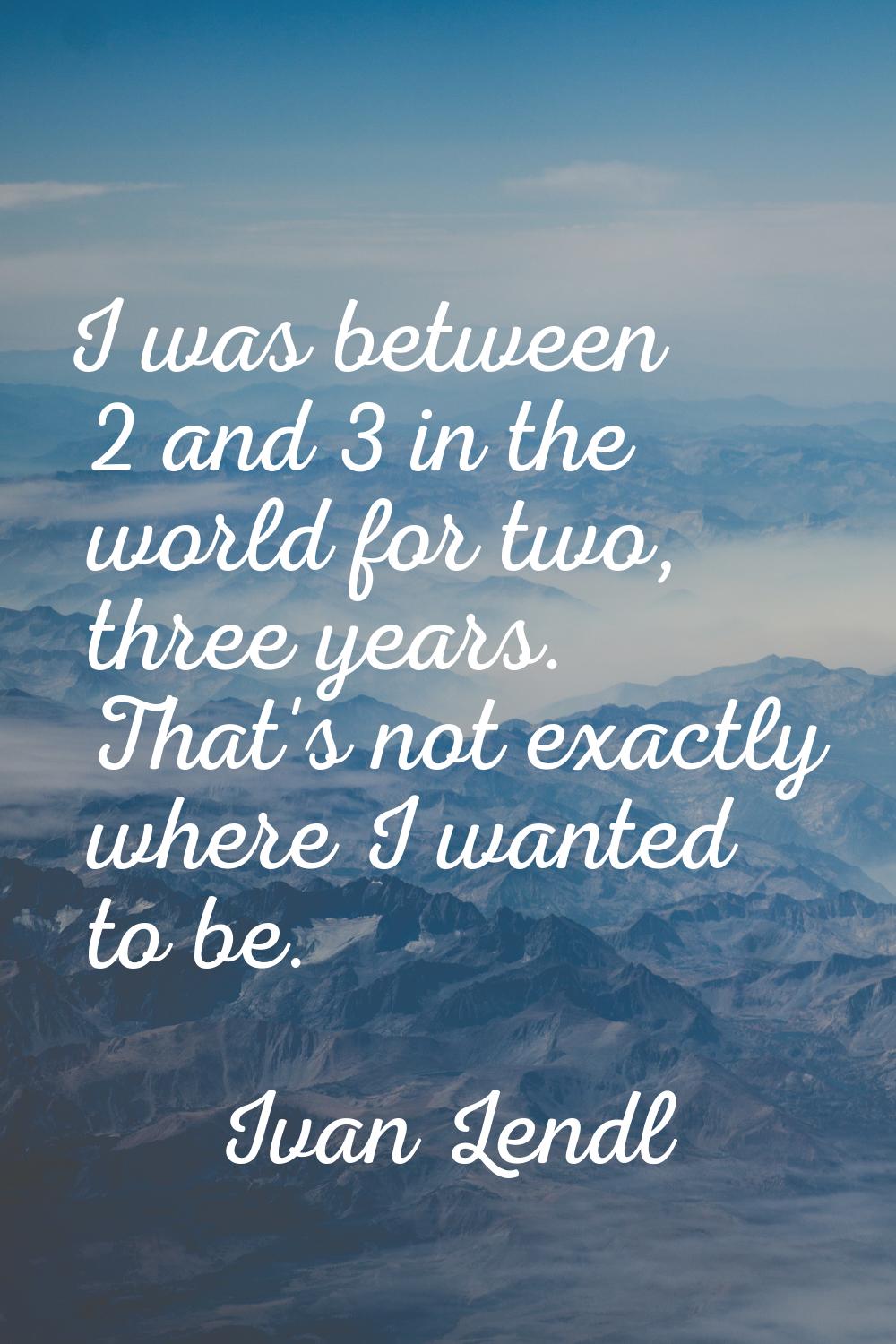 I was between 2 and 3 in the world for two, three years. That's not exactly where I wanted to be.