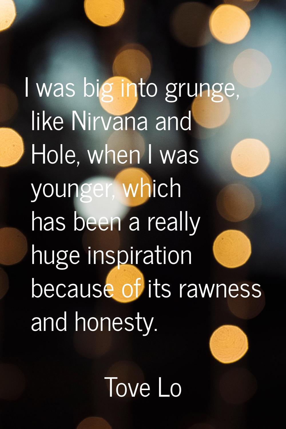 I was big into grunge, like Nirvana and Hole, when I was younger, which has been a really huge insp