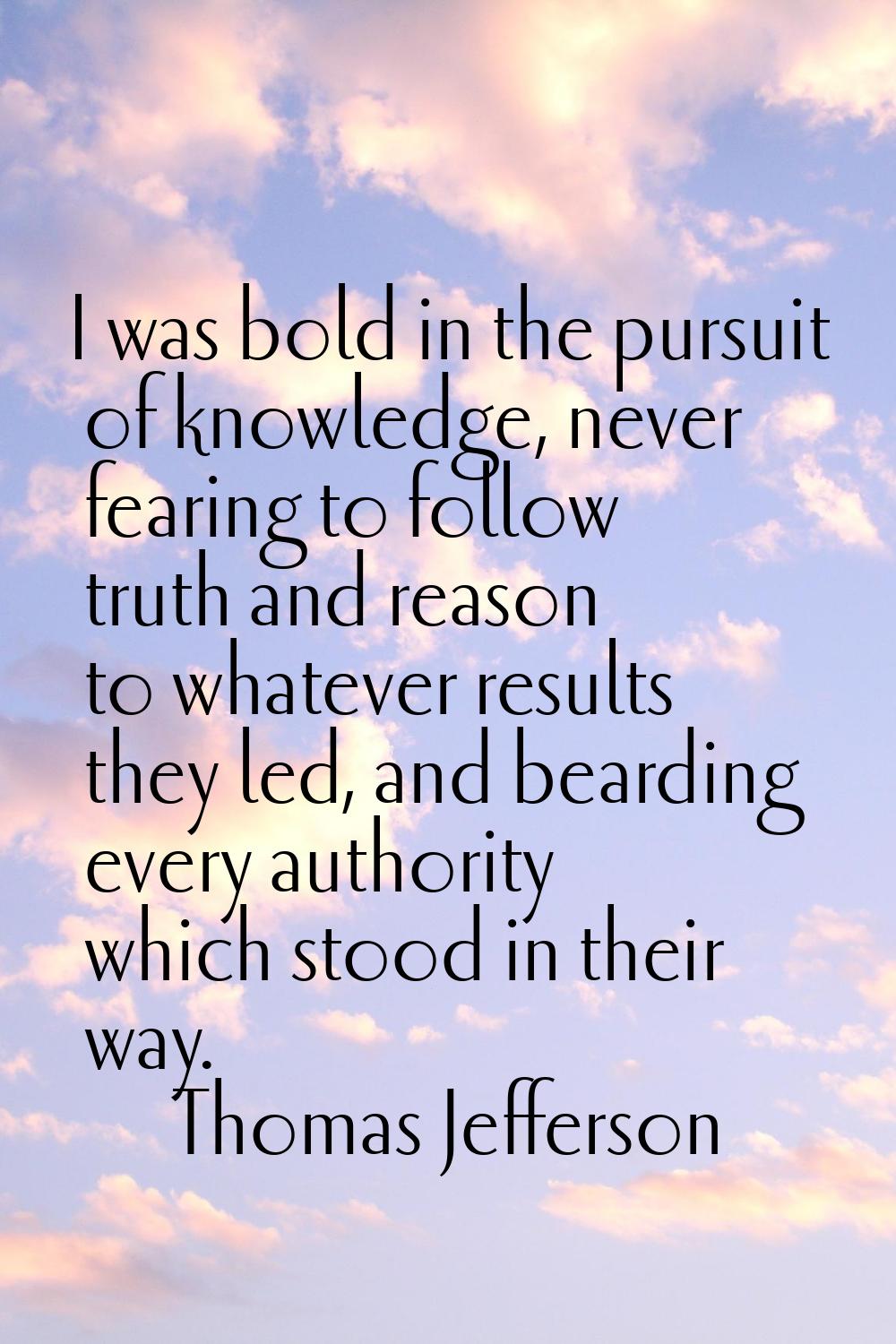 I was bold in the pursuit of knowledge, never fearing to follow truth and reason to whatever result