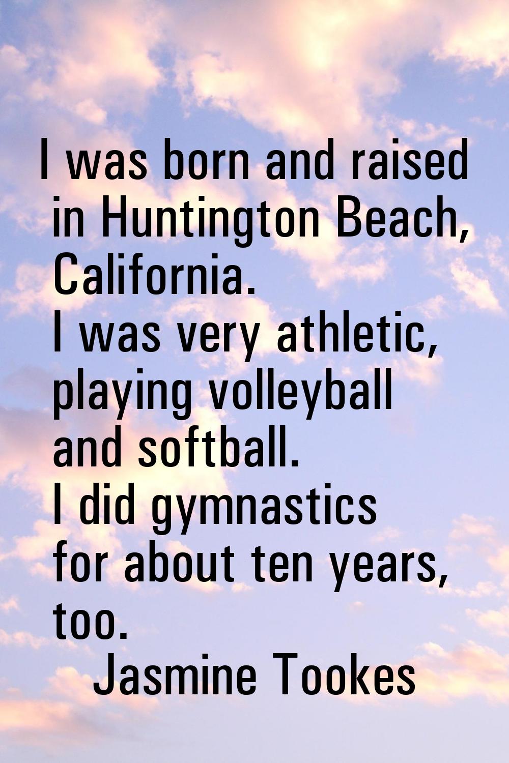 I was born and raised in Huntington Beach, California. I was very athletic, playing volleyball and 