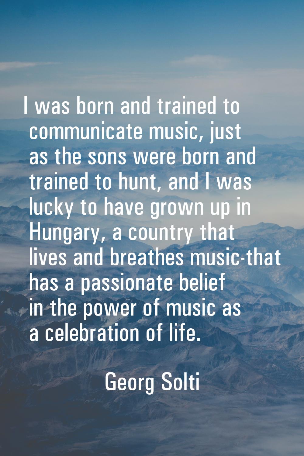 I was born and trained to communicate music, just as the sons were born and trained to hunt, and I 