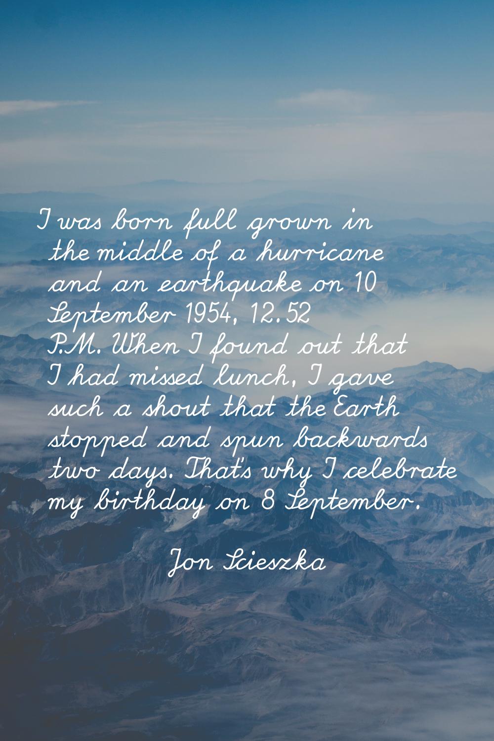 I was born full grown in the middle of a hurricane and an earthquake on 10 September 1954, 12.52 P.