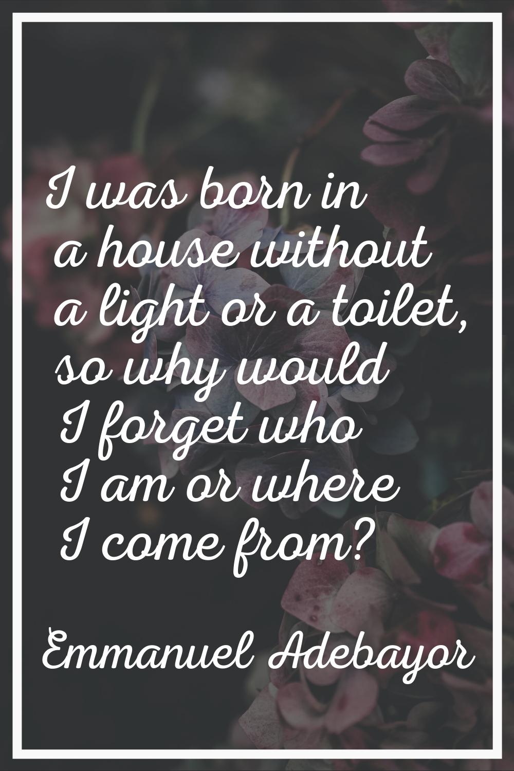 I was born in a house without a light or a toilet, so why would I forget who I am or where I come f