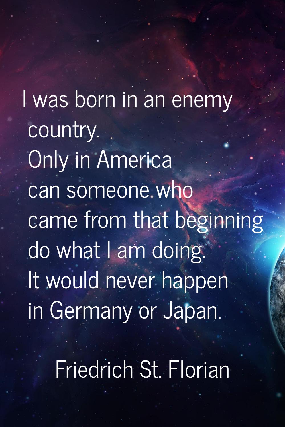 I was born in an enemy country. Only in America can someone who came from that beginning do what I 