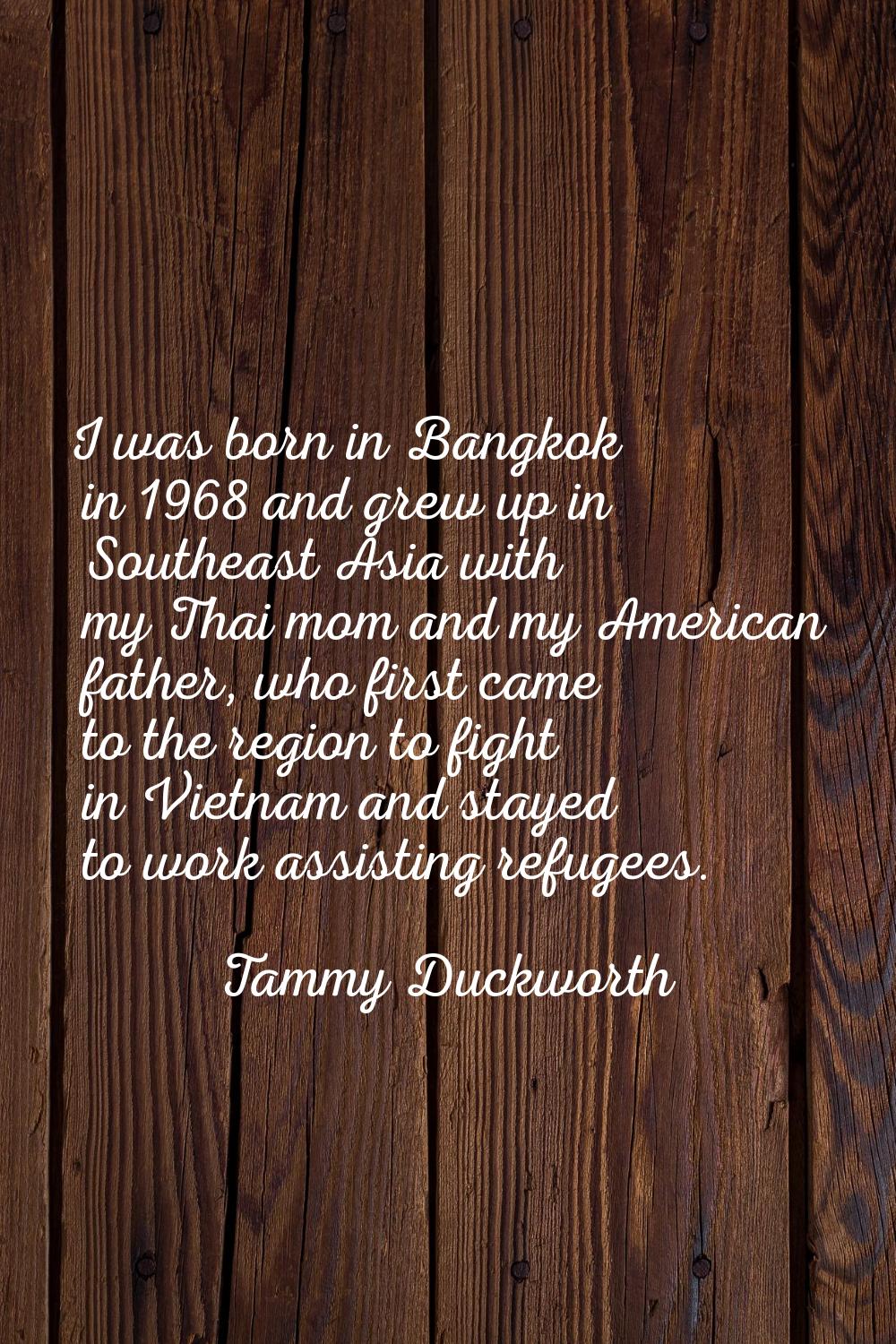 I was born in Bangkok in 1968 and grew up in Southeast Asia with my Thai mom and my American father