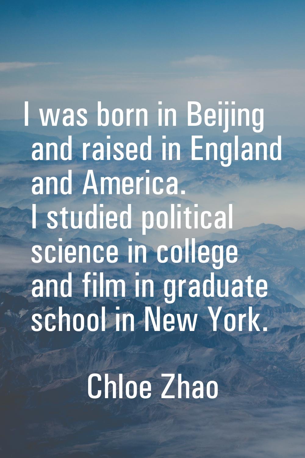 I was born in Beijing and raised in England and America. I studied political science in college and