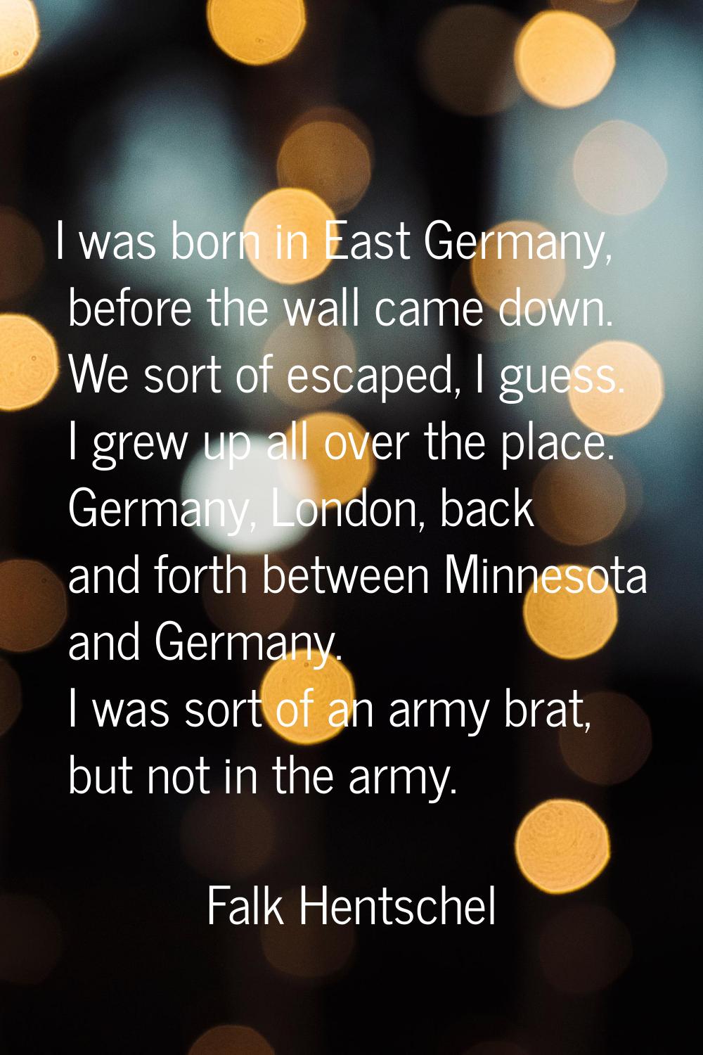 I was born in East Germany, before the wall came down. We sort of escaped, I guess. I grew up all o