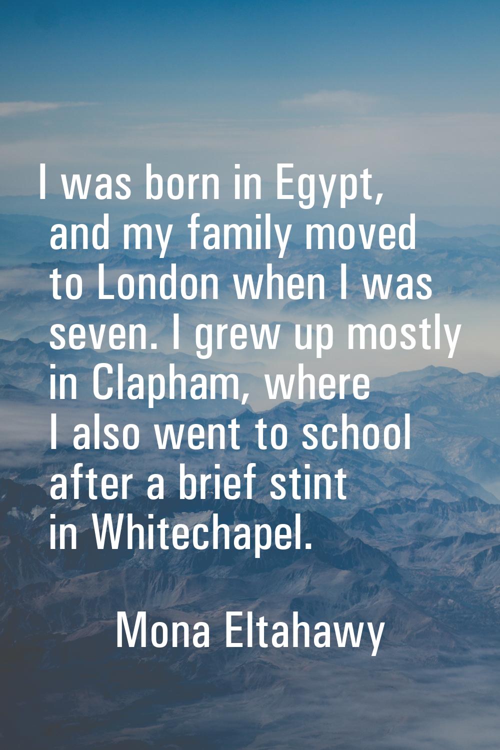 I was born in Egypt, and my family moved to London when I was seven. I grew up mostly in Clapham, w