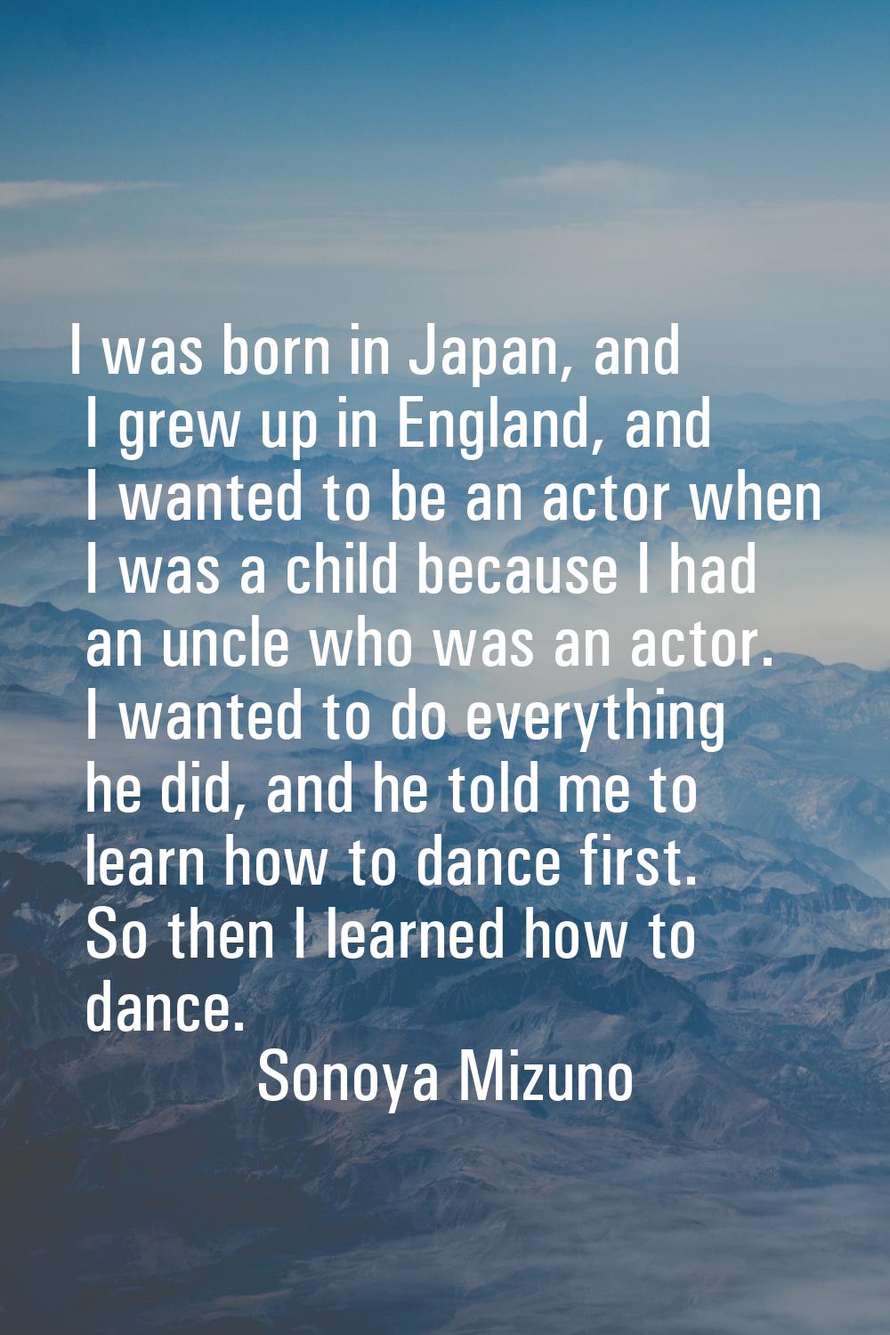 I was born in Japan, and I grew up in England, and I wanted to be an actor when I was a child becau