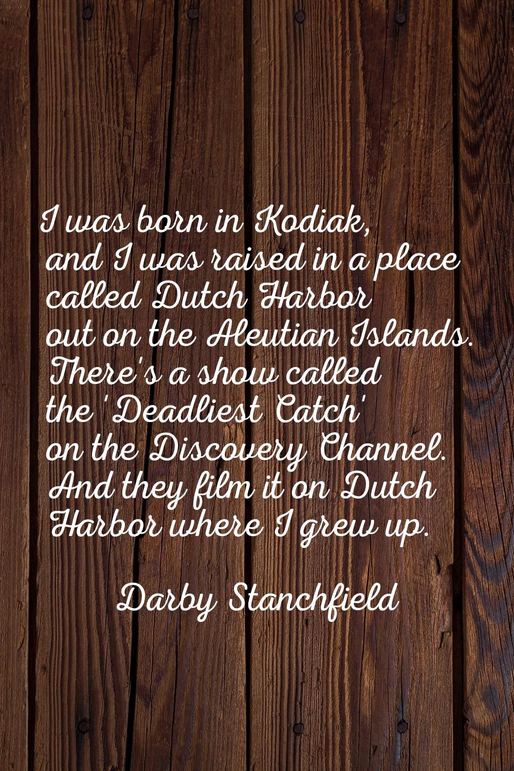 I was born in Kodiak, and I was raised in a place called Dutch Harbor out on the Aleutian Islands. 