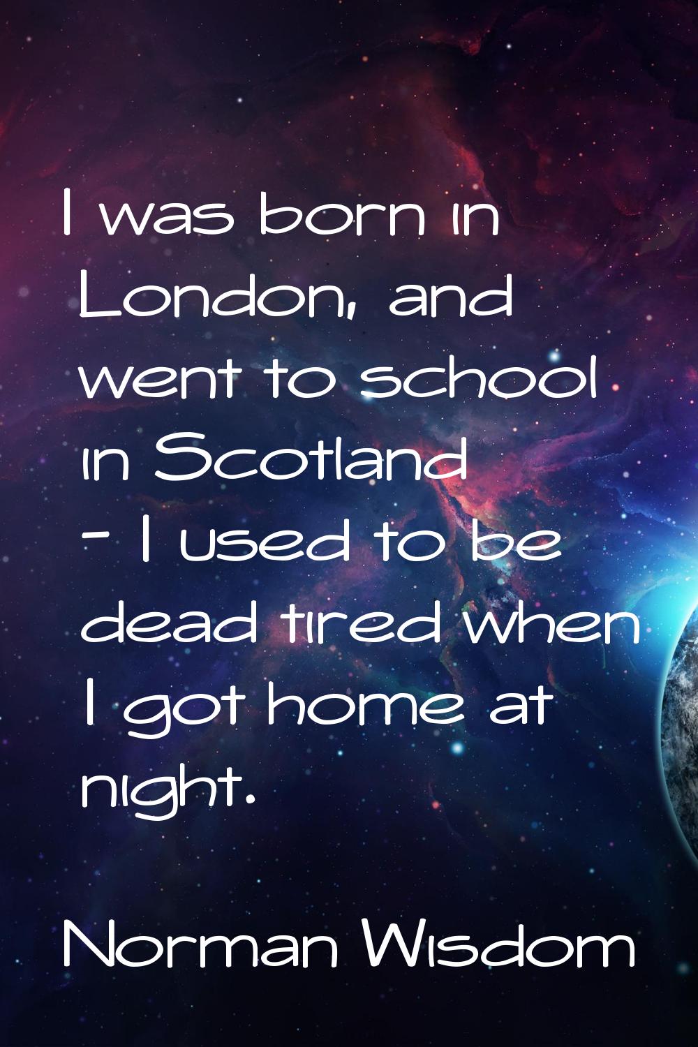 I was born in London, and went to school in Scotland - I used to be dead tired when I got home at n