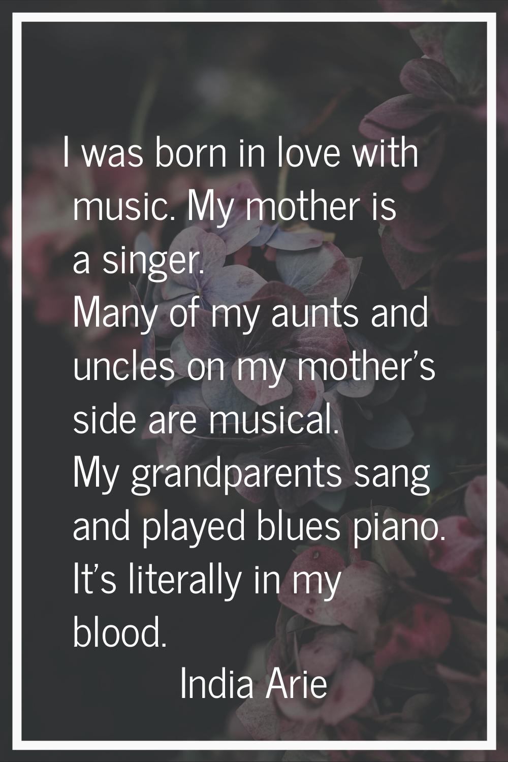 I was born in love with music. My mother is a singer. Many of my aunts and uncles on my mother's si