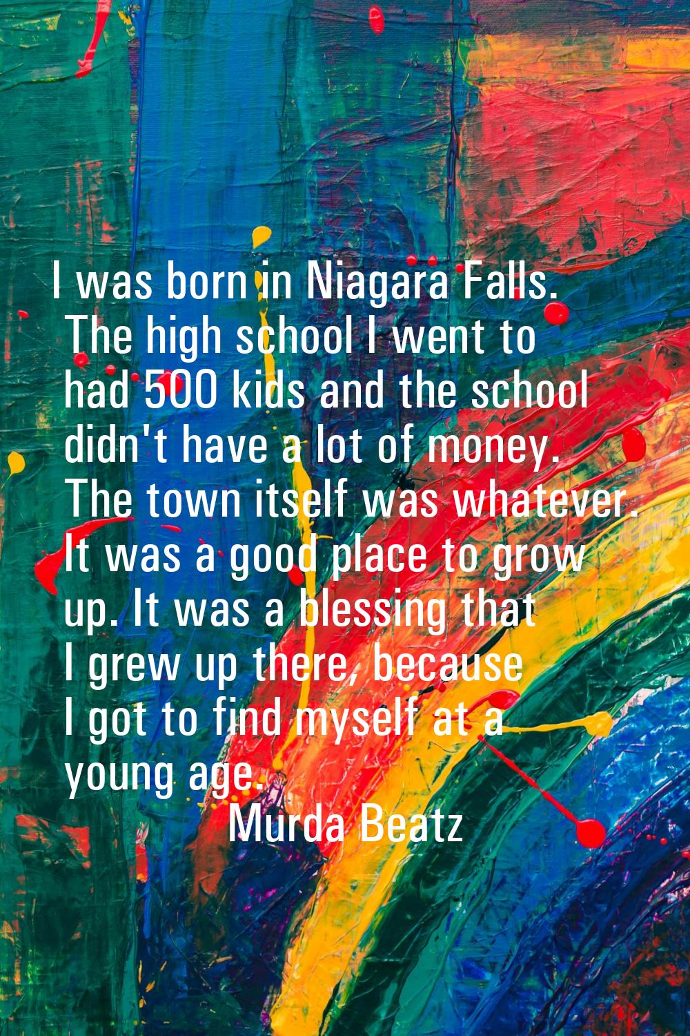 I was born in Niagara Falls. The high school I went to had 500 kids and the school didn't have a lo
