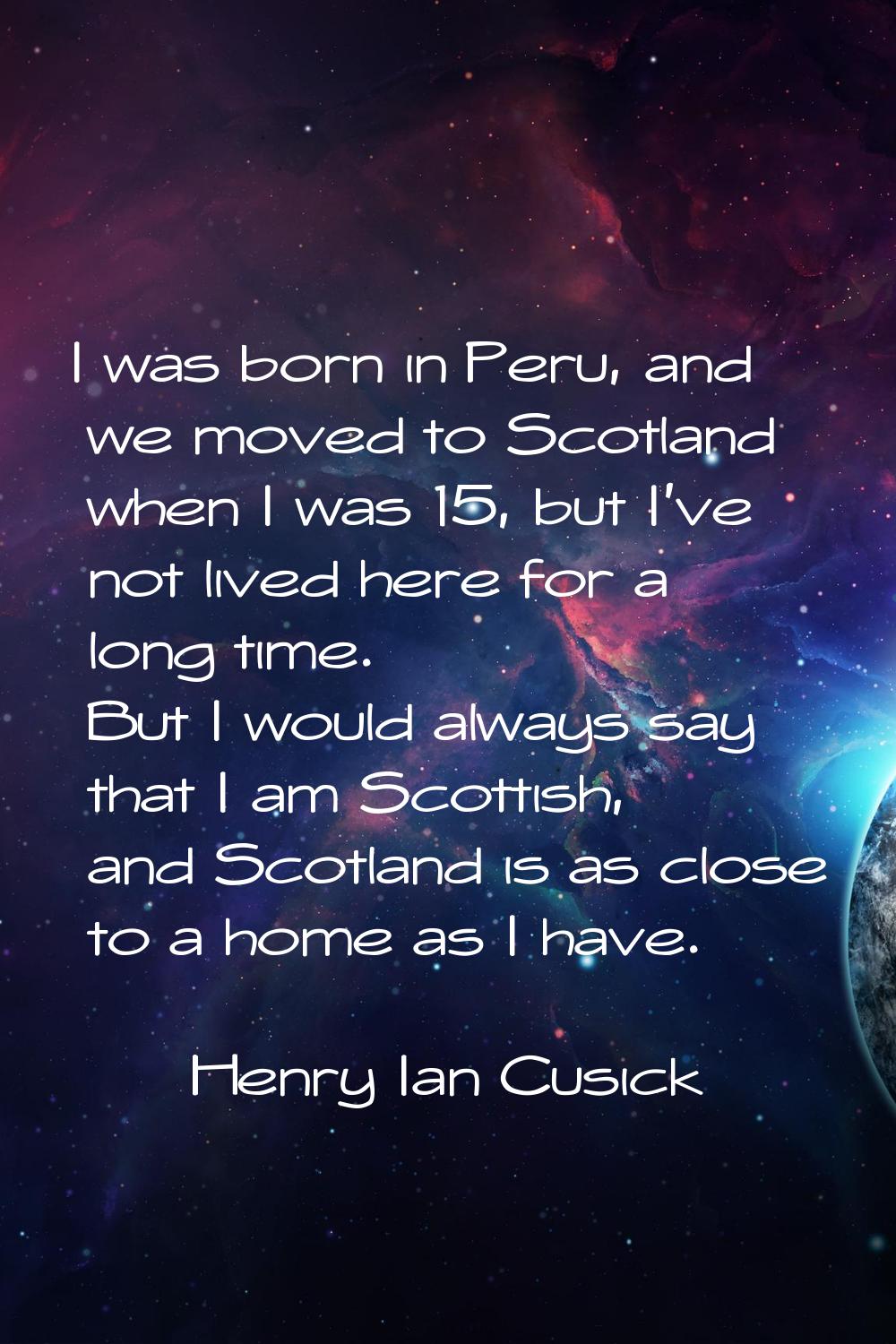 I was born in Peru, and we moved to Scotland when I was 15, but I've not lived here for a long time