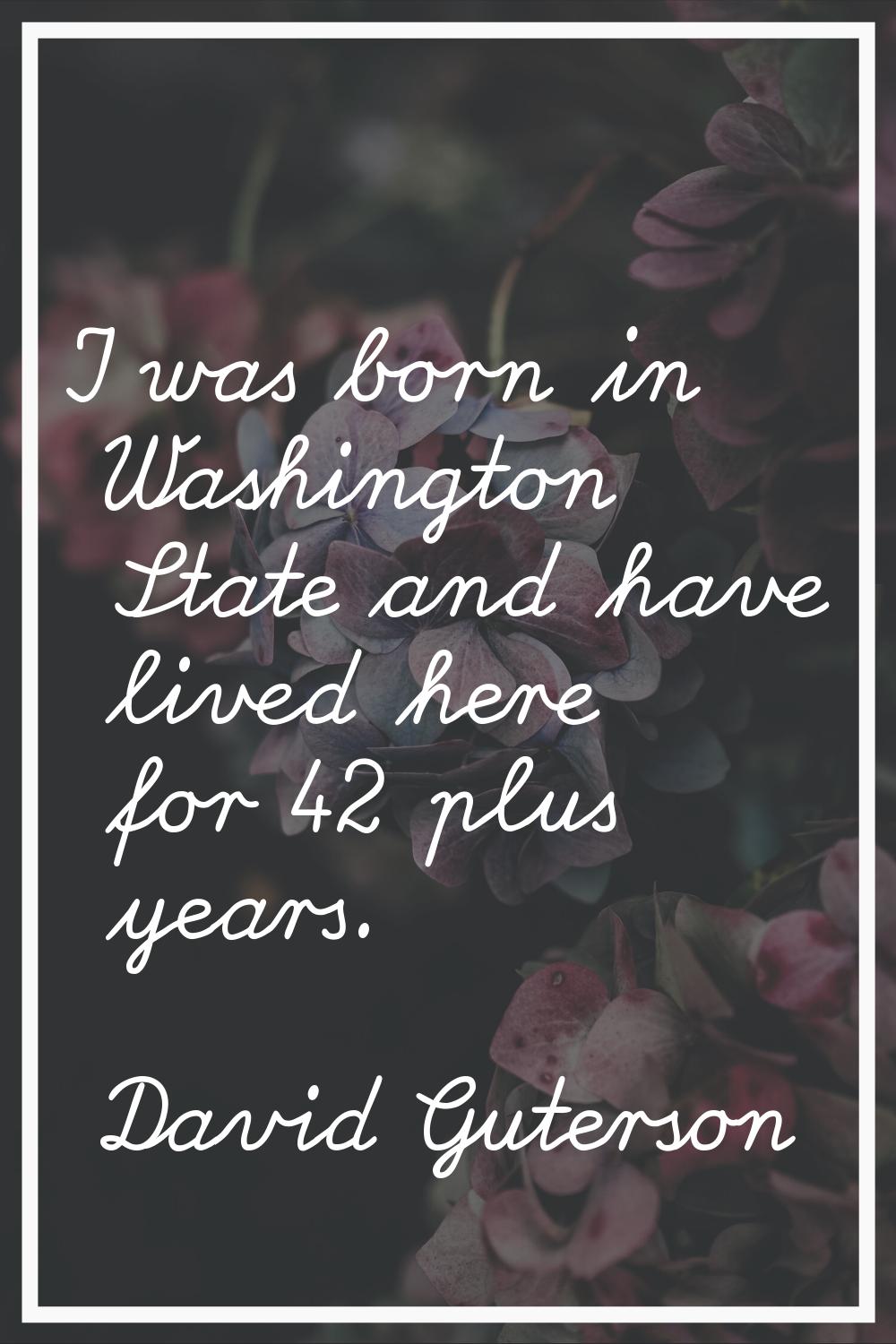 I was born in Washington State and have lived here for 42 plus years.