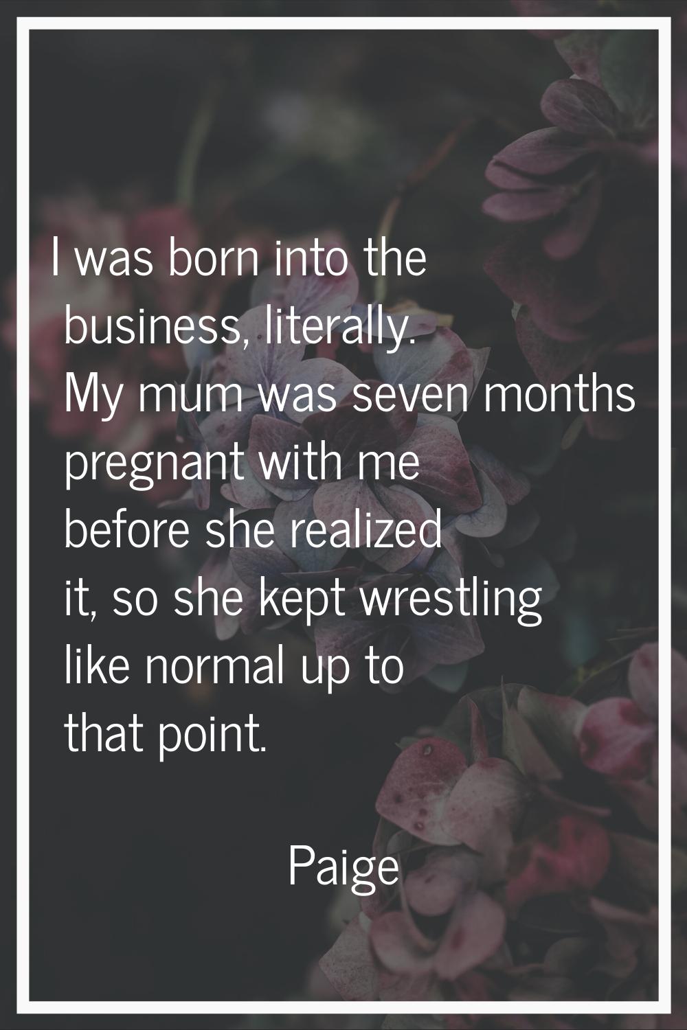 I was born into the business, literally. My mum was seven months pregnant with me before she realiz