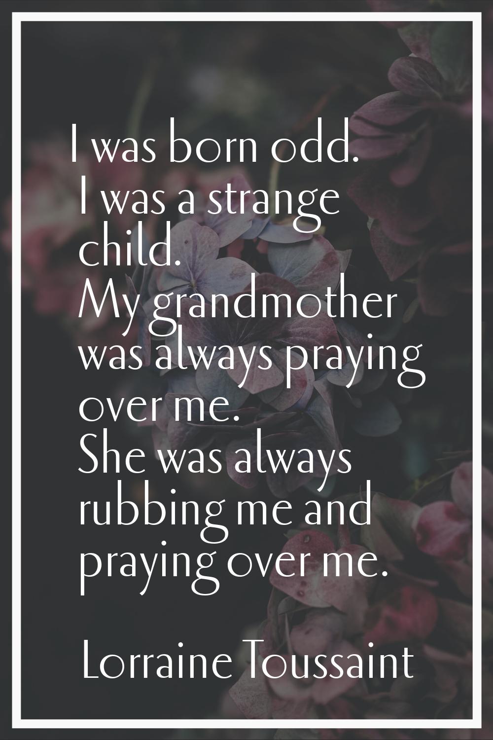 I was born odd. I was a strange child. My grandmother was always praying over me. She was always ru
