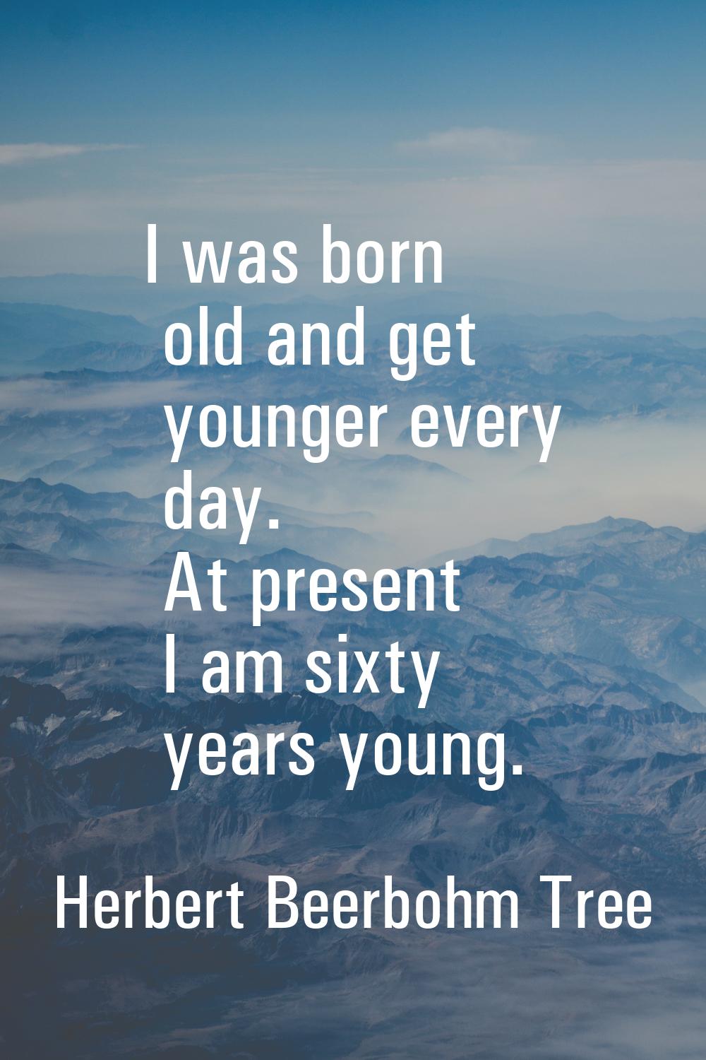 I was born old and get younger every day. At present I am sixty years young.