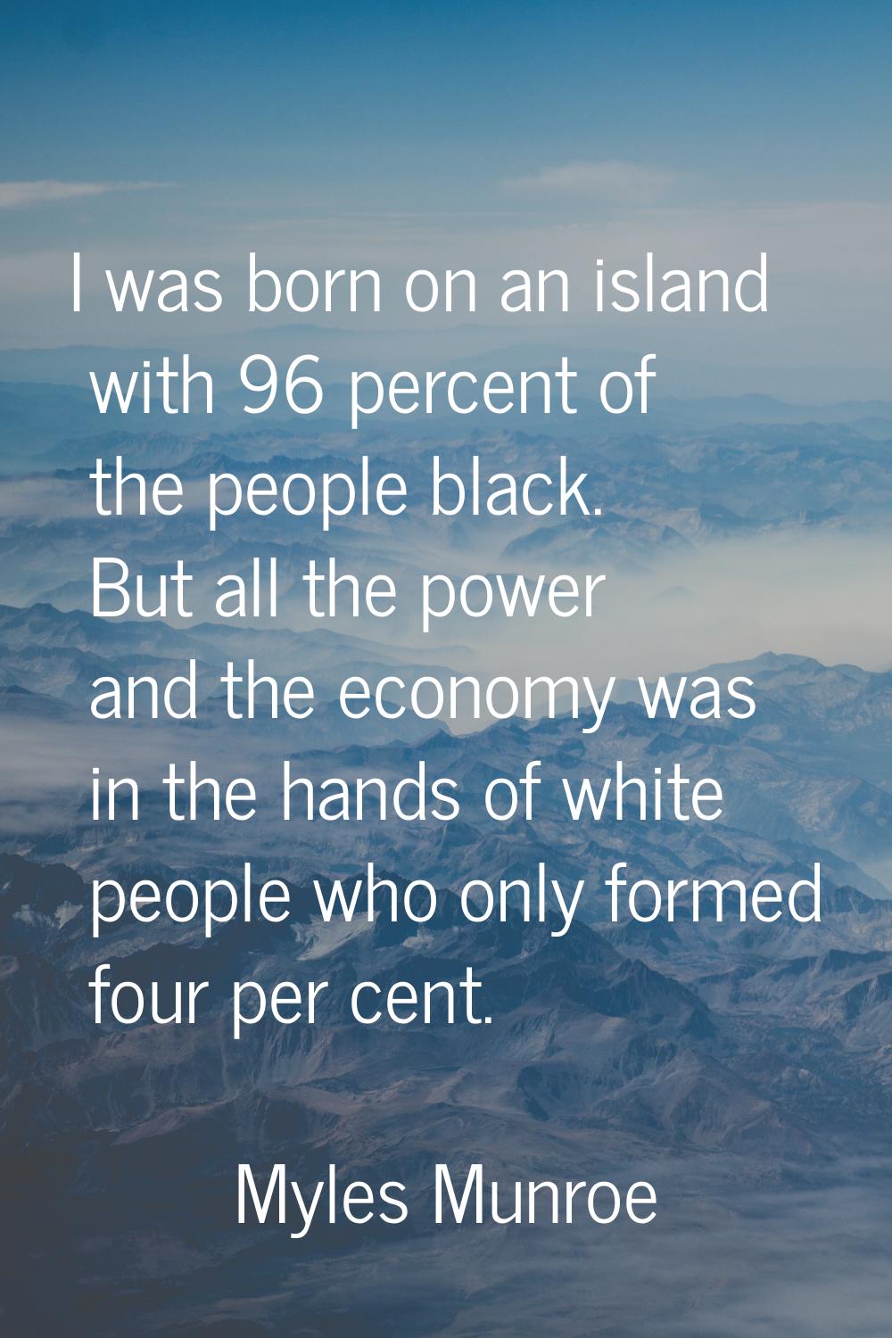 I was born on an island with 96 percent of the people black. But all the power and the economy was 
