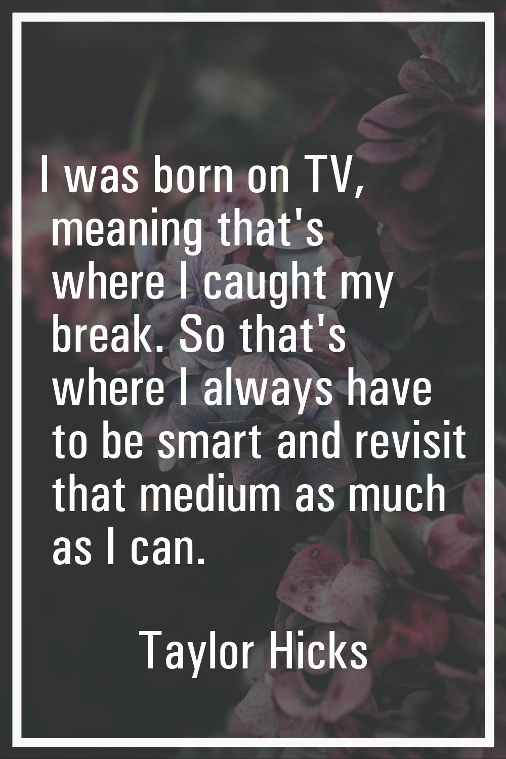 I was born on TV, meaning that's where I caught my break. So that's where I always have to be smart