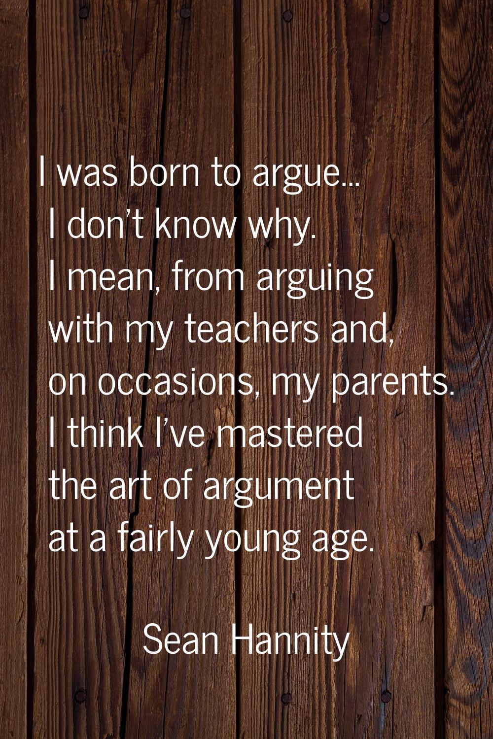 I was born to argue... I don't know why. I mean, from arguing with my teachers and, on occasions, m