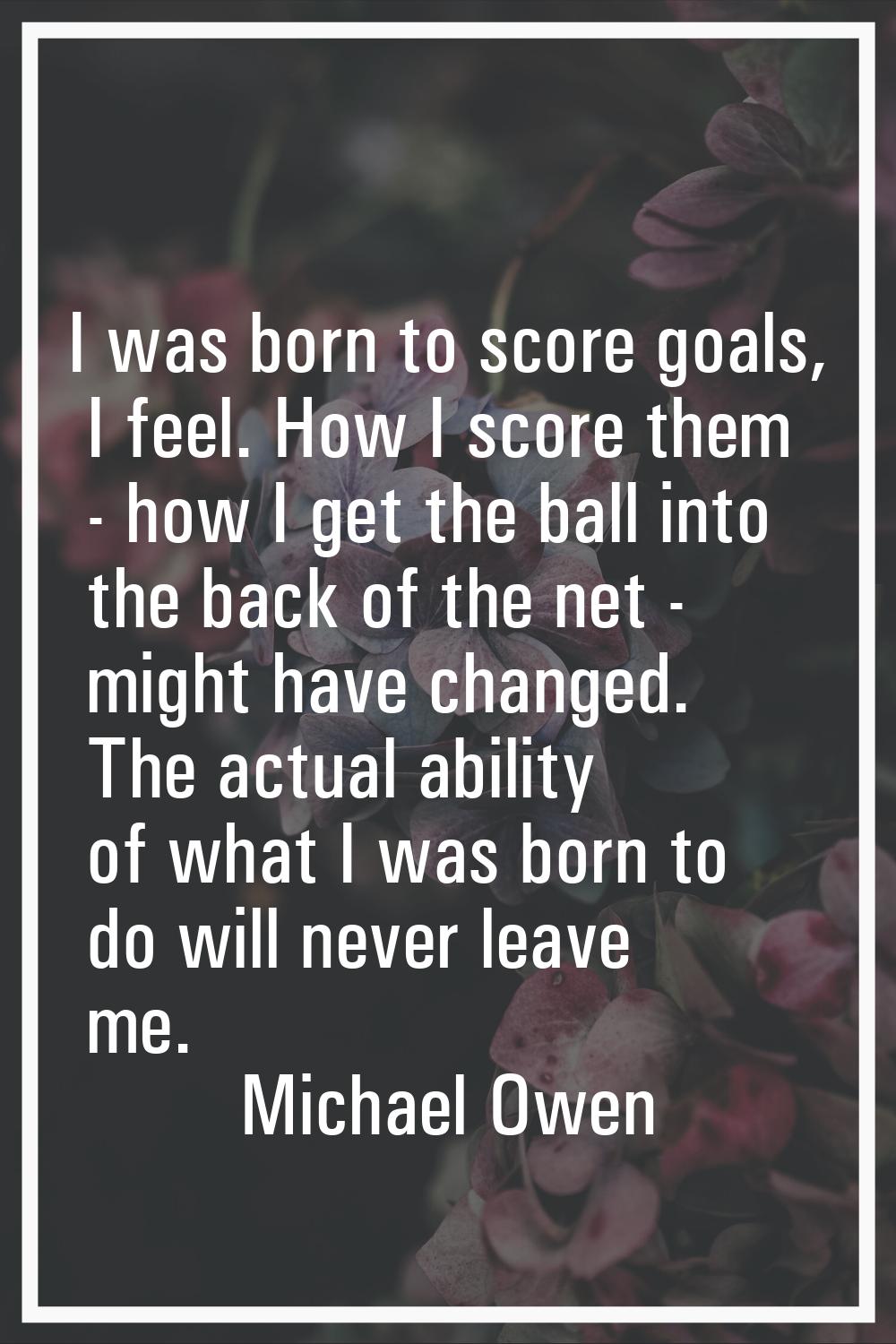I was born to score goals, I feel. How I score them - how I get the ball into the back of the net -