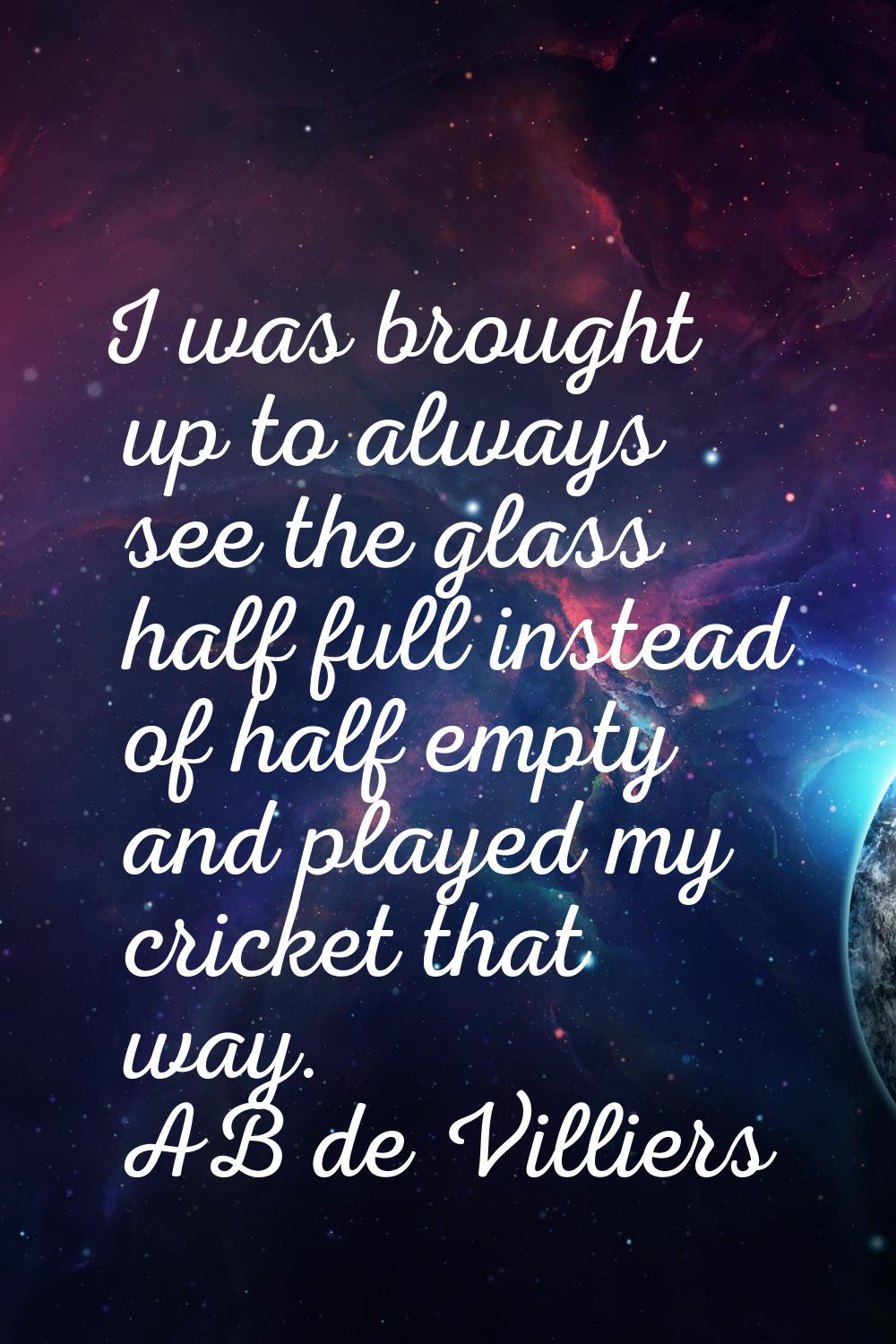 I was brought up to always see the glass half full instead of half empty and played my cricket that