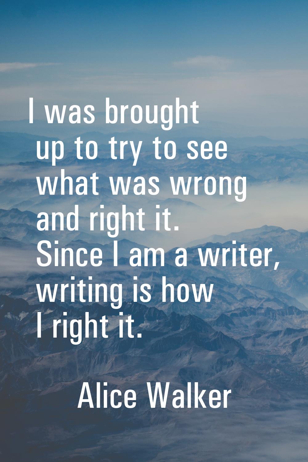 I was brought up to try to see what was wrong and right it. Since I am a writer, writing is how I r