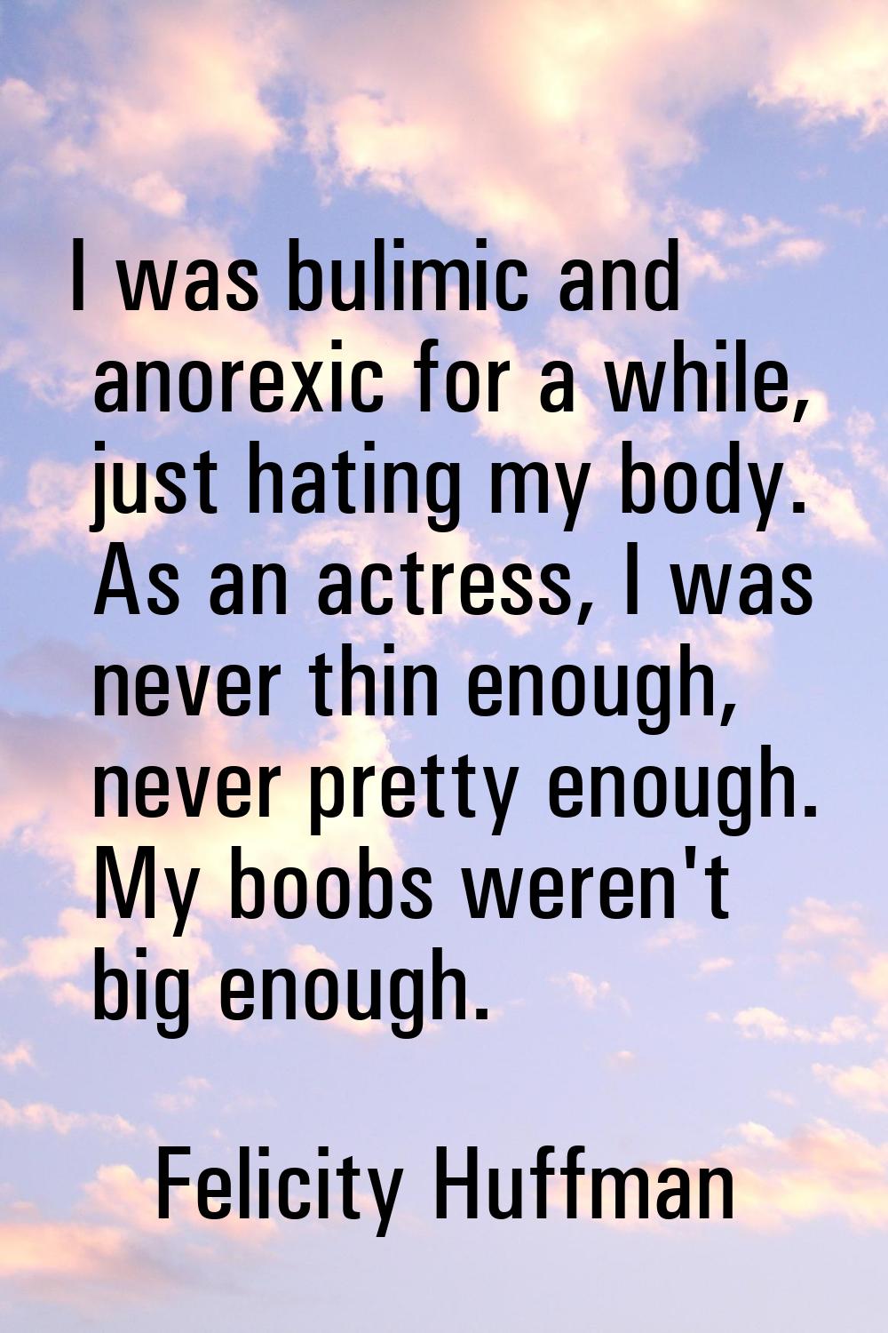 I was bulimic and anorexic for a while, just hating my body. As an actress, I was never thin enough