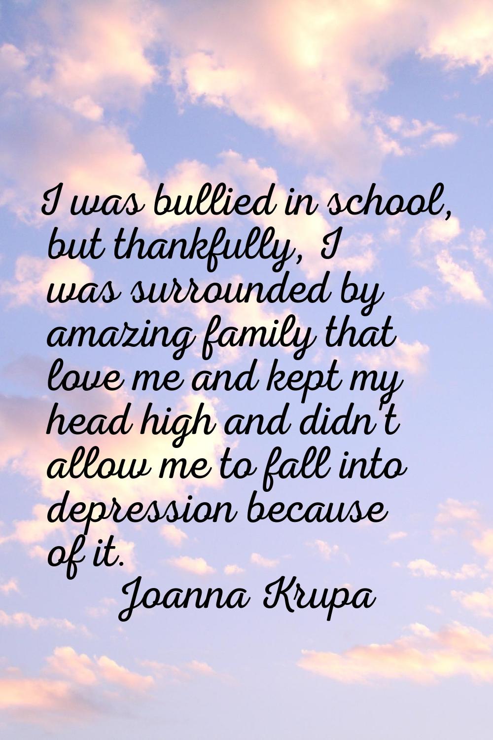 I was bullied in school, but thankfully, I was surrounded by amazing family that love me and kept m