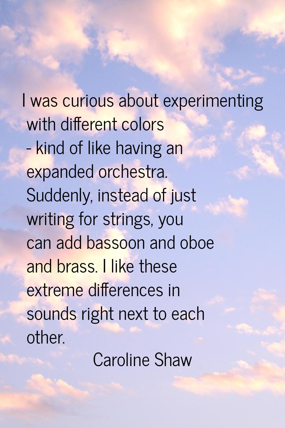 I was curious about experimenting with different colors - kind of like having an expanded orchestra