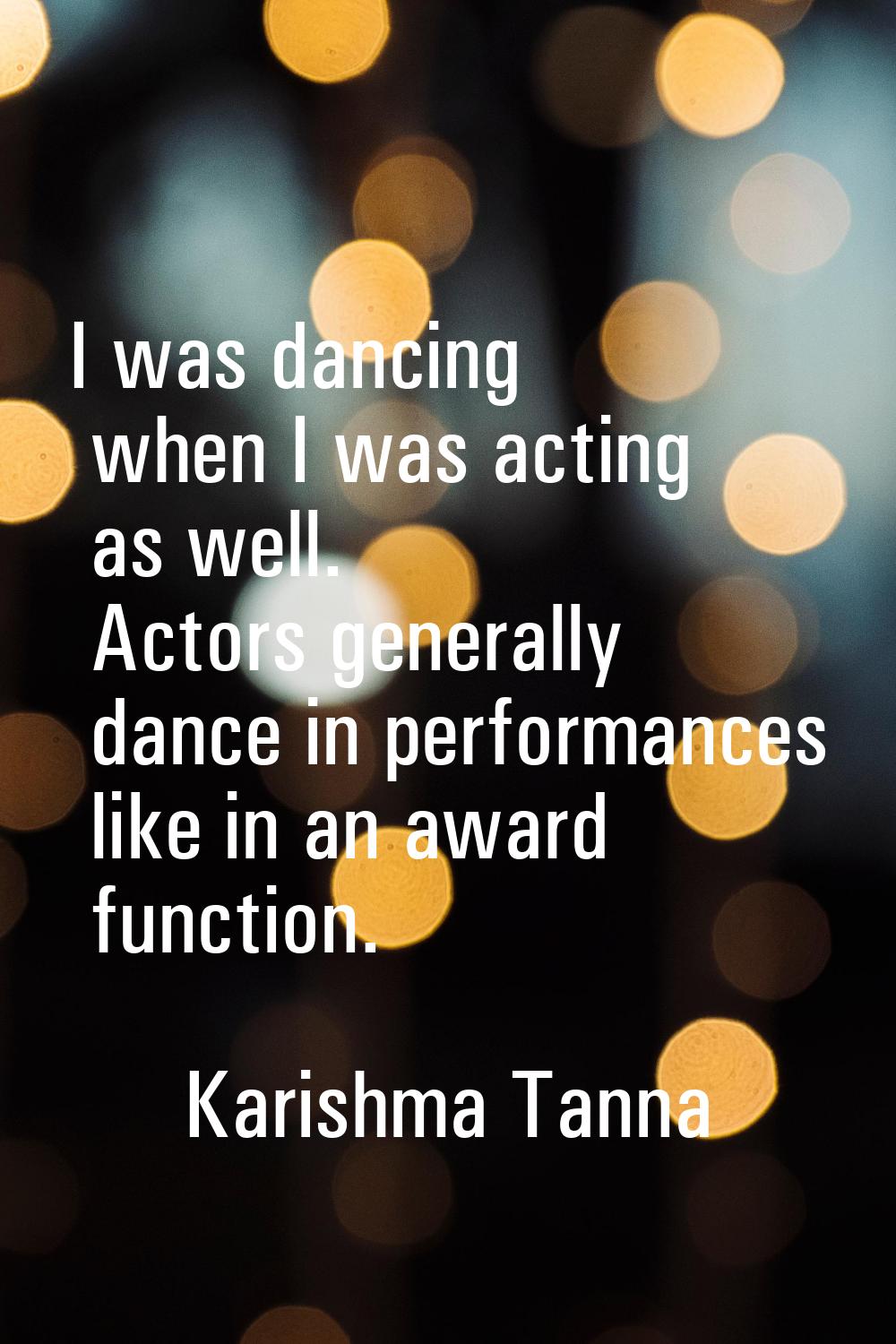 I was dancing when I was acting as well. Actors generally dance in performances like in an award fu