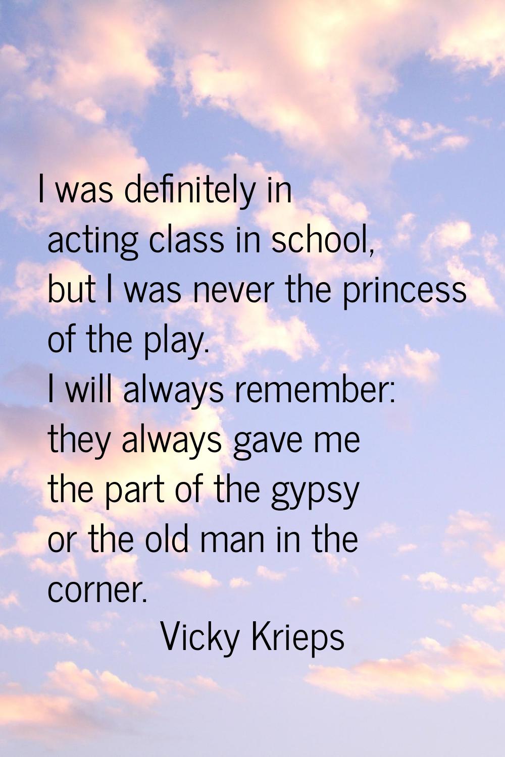 I was definitely in acting class in school, but I was never the princess of the play. I will always