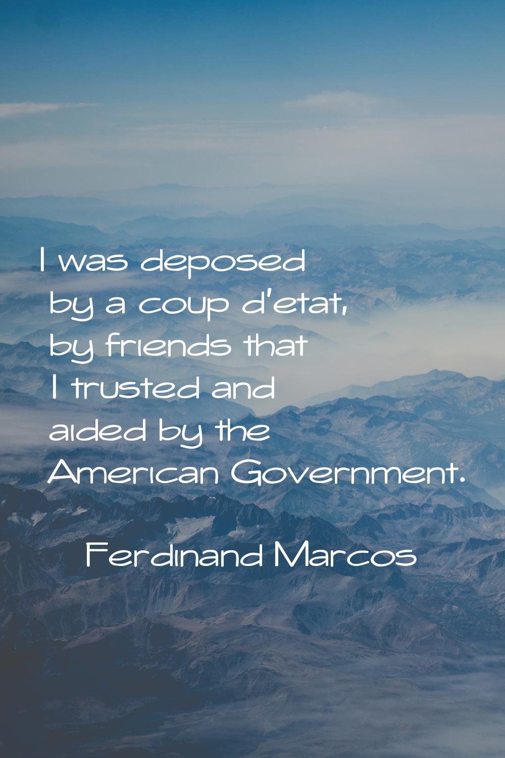I was deposed by a coup d'etat, by friends that I trusted and aided by the American Government.