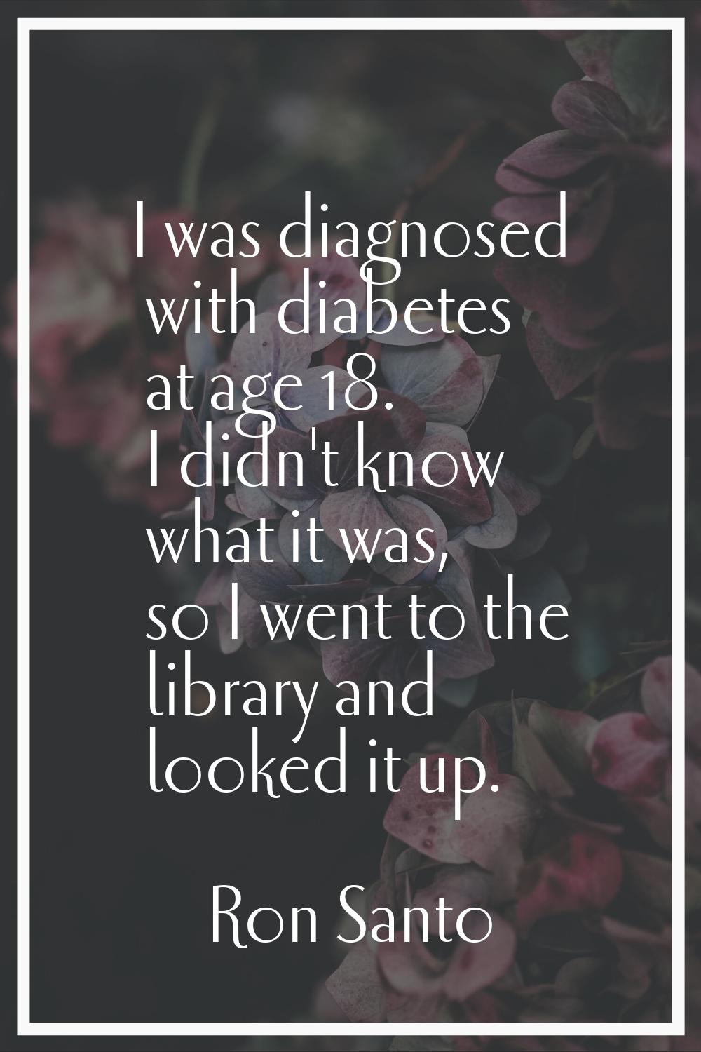 I was diagnosed with diabetes at age 18. I didn't know what it was, so I went to the library and lo