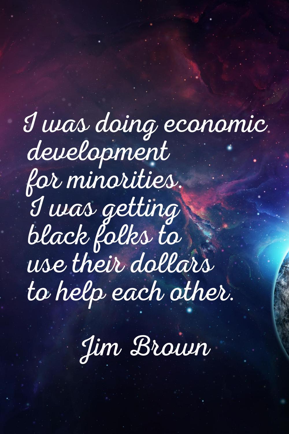 I was doing economic development for minorities. I was getting black folks to use their dollars to 