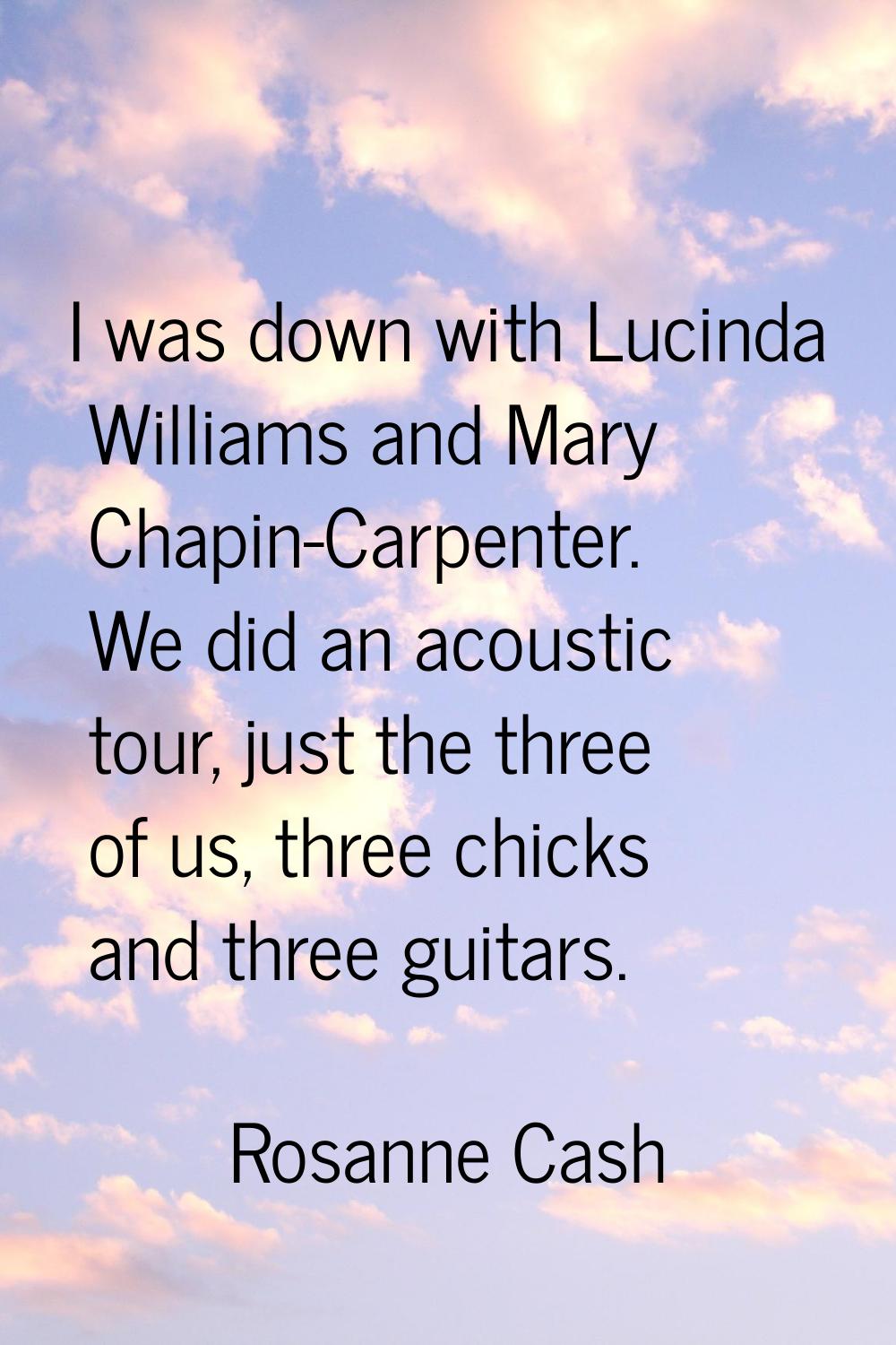 I was down with Lucinda Williams and Mary Chapin-Carpenter. We did an acoustic tour, just the three