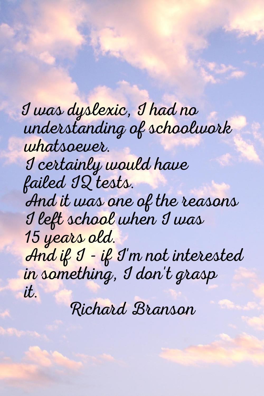 I was dyslexic, I had no understanding of schoolwork whatsoever. I certainly would have failed IQ t