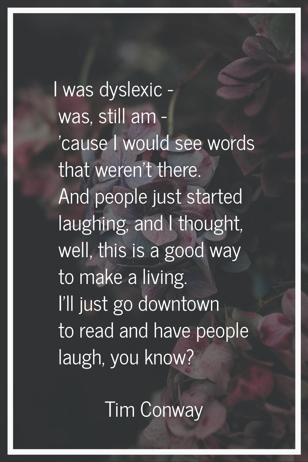 I was dyslexic - was, still am - 'cause I would see words that weren't there. And people just start