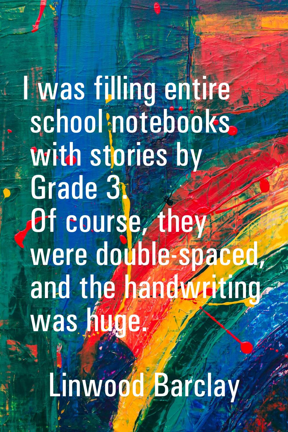 I was filling entire school notebooks with stories by Grade 3. Of course, they were double-spaced, 