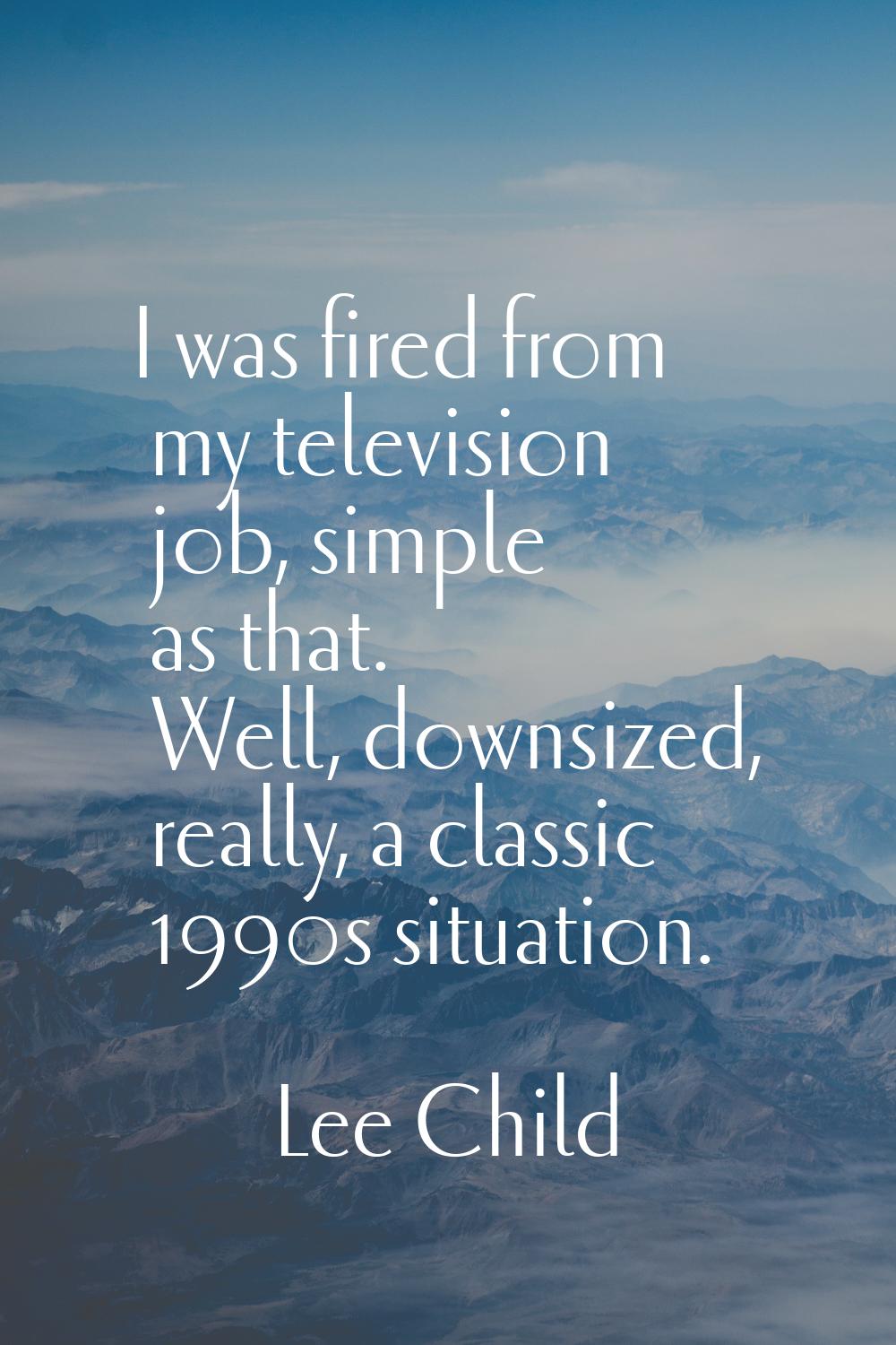 I was fired from my television job, simple as that. Well, downsized, really, a classic 1990s situat
