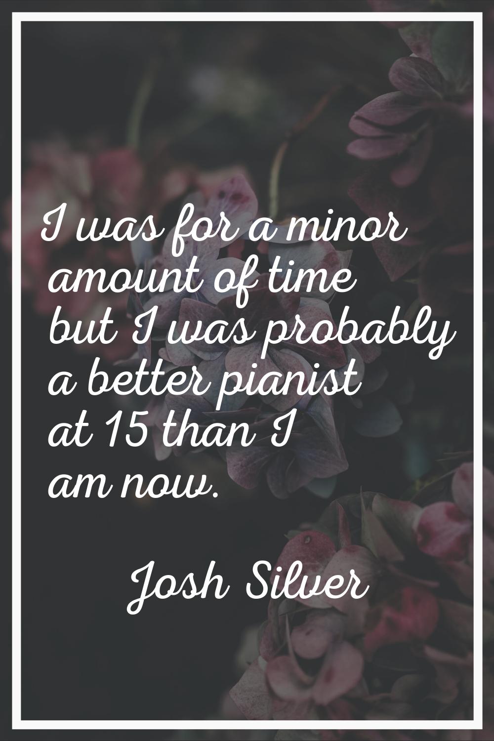 I was for a minor amount of time but I was probably a better pianist at 15 than I am now.